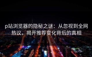 p站浏览器的隐秘之谜：从忽视到全网热议，揭开推荐变化背后的真相
