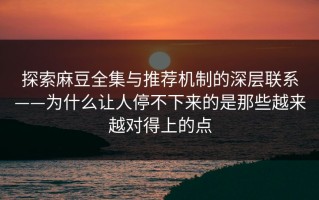 探索麻豆全集与推荐机制的深层联系——为什么让人停不下来的是那些越来越对得上的点