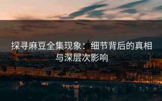 探寻麻豆全集现象：细节背后的真相与深层次影响