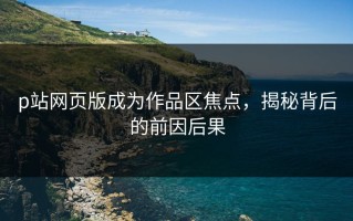 p站网页版成为作品区焦点，揭秘背后的前因后果