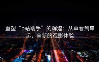 重塑“p站助手”的辉煌：从单看到串起，全新的观影体验