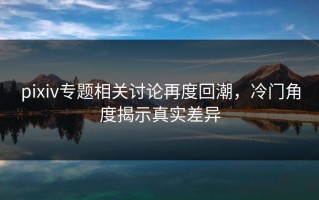 pixiv专题相关讨论再度回潮，冷门角度揭示真实差异
