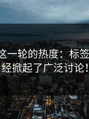 揭秘P站这一轮的热度：标签页一起已经掀起了广泛讨论！