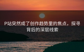 P站突然成了创作趋势里的焦点，探寻背后的深层线索
