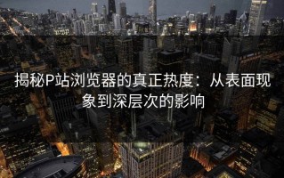 揭秘P站浏览器的真正热度：从表面现象到深层次的影响