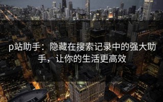 p站助手：隐藏在搜索记录中的强大助手，让你的生活更高效