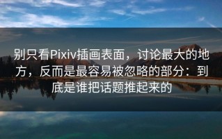 别只看Pixiv插画表面，讨论最大的地方，反而是最容易被忽略的部分：到底是谁把话题推起来的