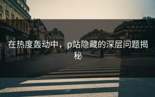 在热度轰动中，p站隐藏的深层问题揭秘