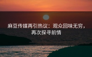 麻豆传媒再引热议：观众回味无穷，再次探寻前情