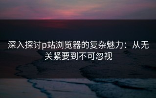 深入探讨p站浏览器的复杂魅力：从无关紧要到不可忽视