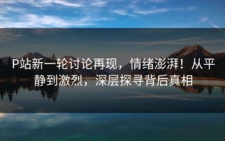 P站新一轮讨论再现，情绪澎湃！从平静到激烈，深层探寻背后真相