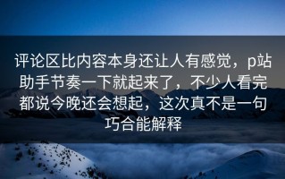 评论区比内容本身还让人有感觉，p站助手节奏一下就起来了，不少人看完都说今晚还会想起，这次真不是一句巧合能解释