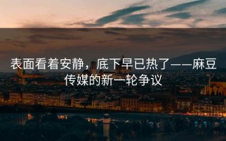 表面看着安静，底下早已热了——麻豆传媒的新一轮争议