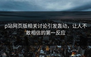 p站网页版相关讨论引发轰动，让人不敢相信的第一反应
