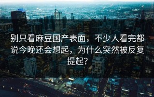 别只看麻豆国产表面，不少人看完都说今晚还会想起，为什么突然被反复提起？