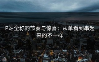 P站全称的节奏与惊喜：从单看到串起来的不一样