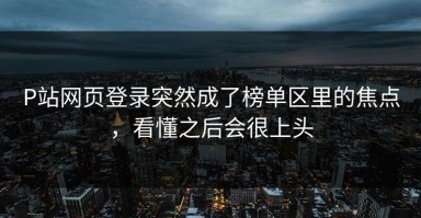 P站网页登录突然成了榜单区里的焦点，看懂之后会很上头