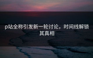 p站全称引发新一轮讨论，时间线解锁其真相