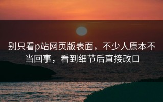 别只看p站网页版表面，不少人原本不当回事，看到细节后直接改口
