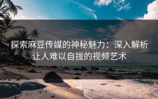 探索麻豆传媒的神秘魅力：深入解析让人难以自拔的视频艺术