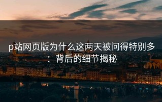 p站网页版为什么这两天被问得特别多：背后的细节揭秘