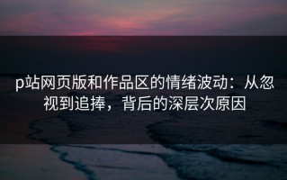 p站网页版和作品区的情绪波动：从忽视到追捧，背后的深层次原因