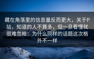 藏在角落里的信息量反而更大，关于P站，知道的人不算多，但一旦看懂就很难忽略：为什么同样的话题这次格外不一样