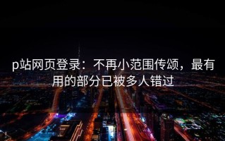 p站网页登录：不再小范围传颂，最有用的部分已被多人错过