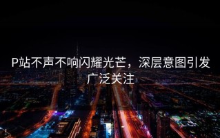 P站不声不响闪耀光芒，深层意图引发广泛关注