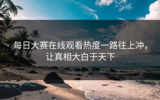 每日大赛在线观看热度一路往上冲，让真相大白于天下