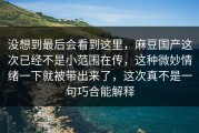 没想到最后会看到这里，麻豆国产这次已经不是小范围在传，这种微妙情绪一下就被带出来了，这次真不是一句巧合能解释