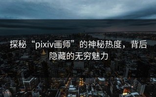 探秘“pixiv画师”的神秘热度，背后隐藏的无穷魅力