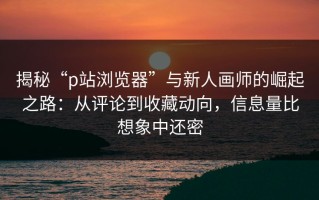 揭秘“p站浏览器”与新人画师的崛起之路：从评论到收藏动向，信息量比想象中还密