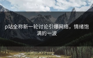 p站全称新一轮讨论引爆网络，情绪饱满的一波