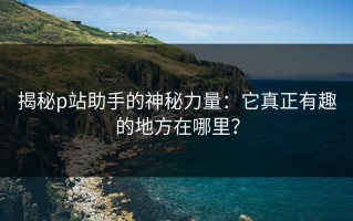 揭秘p站助手的神秘力量：它真正有趣的地方在哪里？
