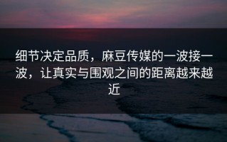 细节决定品质，麻豆传媒的一波接一波，让真实与围观之间的距离越来越近
