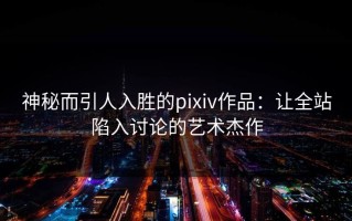 神秘而引人入胜的pixiv作品：让全站陷入讨论的艺术杰作