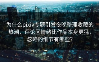 为什么pixiv专题引发夜晚整理收藏的热潮，评论区情绪比作品本身更猛，忽略的细节有哪些？