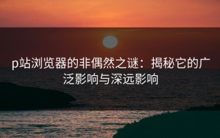 p站浏览器的非偶然之谜：揭秘它的广泛影响与深远影响