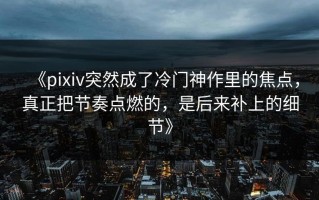 《pixiv突然成了冷门神作里的焦点，真正把节奏点燃的，是后来补上的细节》