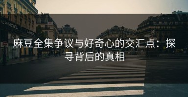 麻豆全集争议与好奇心的交汇点：探寻背后的真相