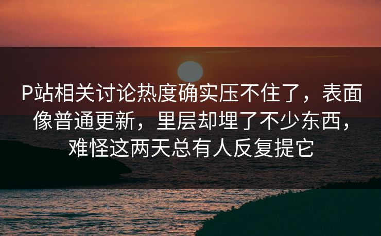 P站相关讨论热度确实压不住了，表面像普通更新，里层却埋了不少东西，难怪这两天总有人反复提它-第1张图片-p站搬运工影视库 - p站助手短剧集
