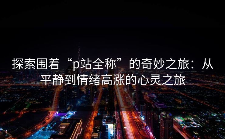探索围着“p站全称”的奇妙之旅：从平静到情绪高涨的心灵之旅-第1张图片-p站搬运工影视库 - p站助手短剧集