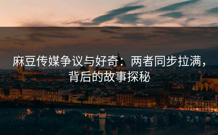 麻豆传媒争议与好奇:两者同步拉满,背后的故事探秘-第1张图片-p站搬运工影视库 - p站助手短剧集 麻豆传媒争议与好奇:两者同步拉满,背后的故事探秘-第1张图片-p站搬运工影视库 - p站助手短剧集
