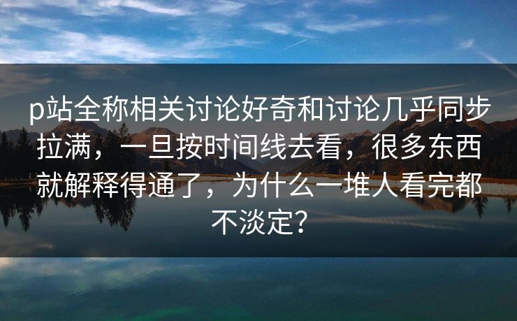 p站全称相关讨论好奇和讨论几乎同步拉满，一旦按时间线去看，很多东西就解释得通了，为什么一堆人看完都不淡定？-第1张图片-p站搬运工影视库 - p站助手短剧集