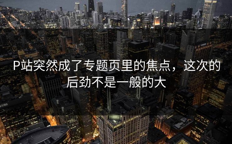 P站突然成了专题页里的焦点，这次的后劲不是一般的大-第1张图片-p站搬运工影视库 - p站助手短剧集