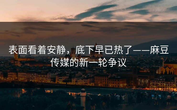 表面看着安静，底下早已热了——麻豆传媒的新一轮争议-第1张图片-p站搬运工影视库 - p站助手短剧集