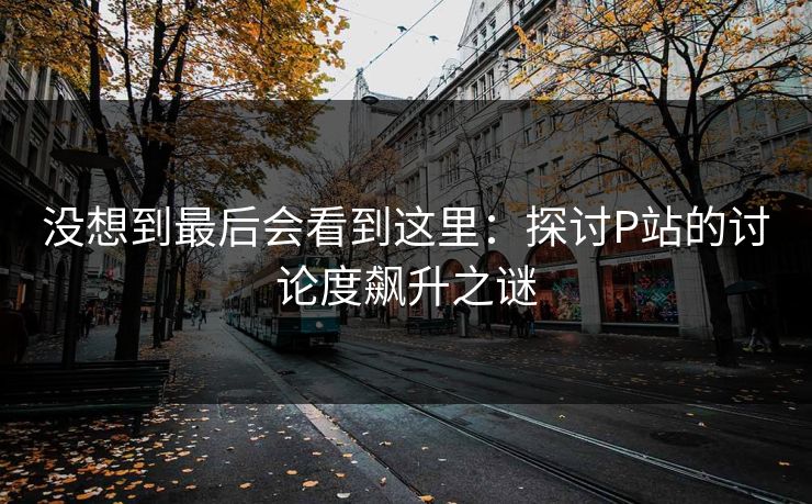 没想到最后会看到这里：探讨P站的讨论度飙升之谜-第1张图片-p站搬运工影视库 - p站助手短剧集