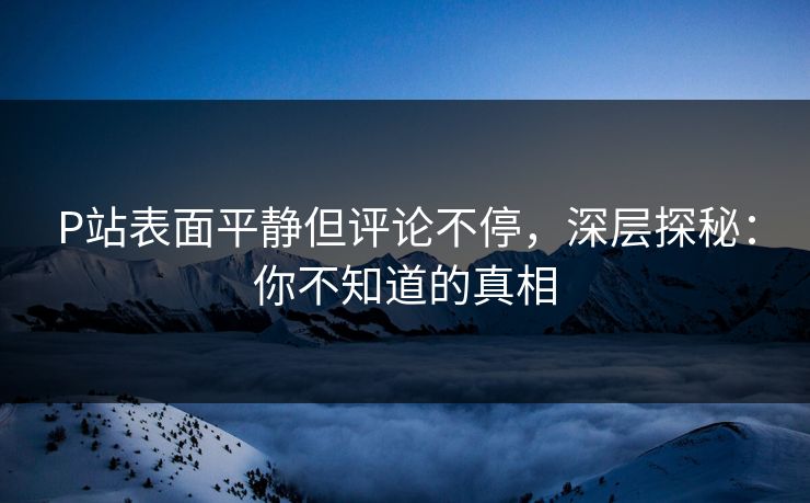 P站表面平静但评论不停，深层探秘：你不知道的真相-第1张图片-p站搬运工影视库 - p站助手短剧集