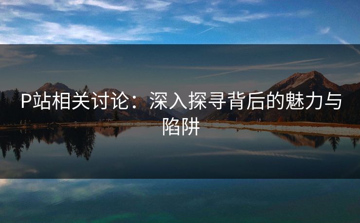 P站相关讨论：深入探寻背后的魅力与陷阱-第1张图片-p站搬运工影视库 - p站助手短剧集